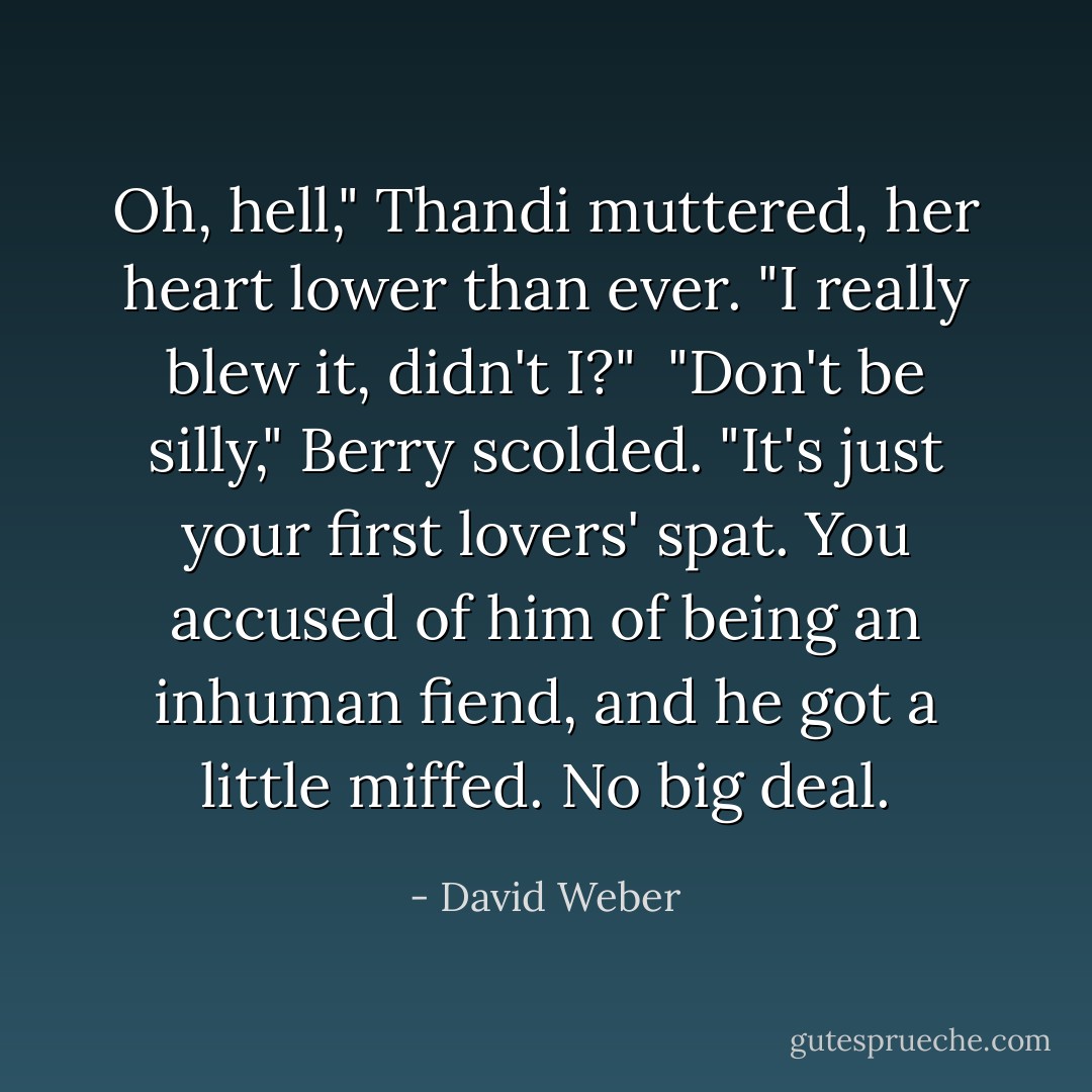 Oh, hell," Thandi muttered, her heart lower than ever. "I really blew it, didn't I?"<br /><br />"Don't be silly," Berry scolded. "It's just your first lovers' spat. You accused of him of being an inhuman fiend, and he got a little miffed. No big deal. - David Weber