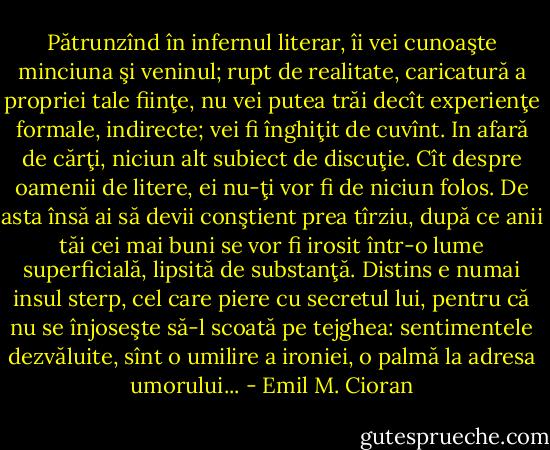 Pătrunzînd în infernul literar, îi vei cunoaşte minciuna şi veninul; rupt de realitate, caricatură a propriei tale fiinţe, nu vei putea trăi decît experienţe formale, indirecte; vei fi înghiţit de cuvînt. In afară de cărţi, niciun alt subiect de discuţie. Cît despre oamenii de litere, ei nu-ţi vor fi de niciun folos. De asta însă ai să devii conştient prea tîrziu, după ce anii tăi cei mai buni se vor fi irosit într-o lume superficială, lipsită de substanţă. Distins e numai insul sterp, cel care piere cu secretul lui, pentru că nu se înjoseşte să-l scoată pe tejghea: sentimentele dezvăluite, sînt o umilire a ironiei, o palmă la adresa umorului... - Emil M. Cioran