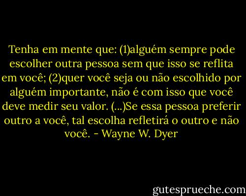 Tenha em mente que:<br />(1)alguém sempre pode escolher outra pessoa sem que isso se reflita em você;<br />(2)quer você seja ou não escolhido por alguém importante, não é com isso que você deve medir seu valor.<br />(...)Se essa pessoa preferir outro a você, tal escolha refletirá o outro e não você. - Wayne W. Dyer