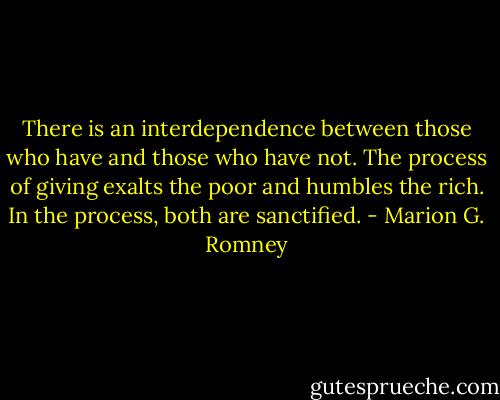 There is an interdependence between those who have and those who have not. The process of giving exalts the poor and humbles the rich. In the process, both are sanctified. - Marion G. Romney