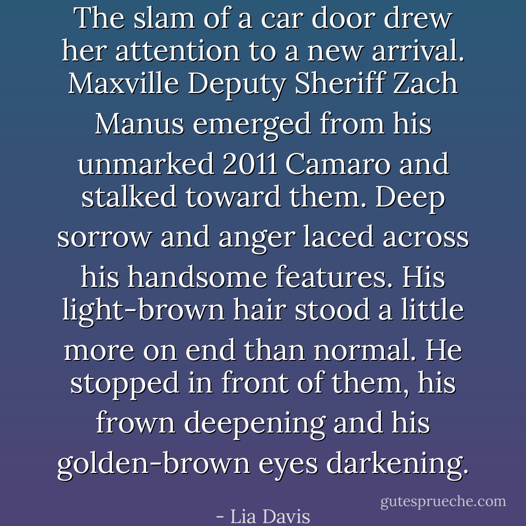 The slam of a car door drew her attention to a new arrival. Maxville Deputy Sheriff Zach Manus emerged from his unmarked 2011 Camaro and stalked toward them. Deep sorrow and anger laced across his handsome features. His light-brown hair stood a little more on end than normal. He stopped in front of them, his frown deepening and his golden-brown eyes darkening. - Lia Davis