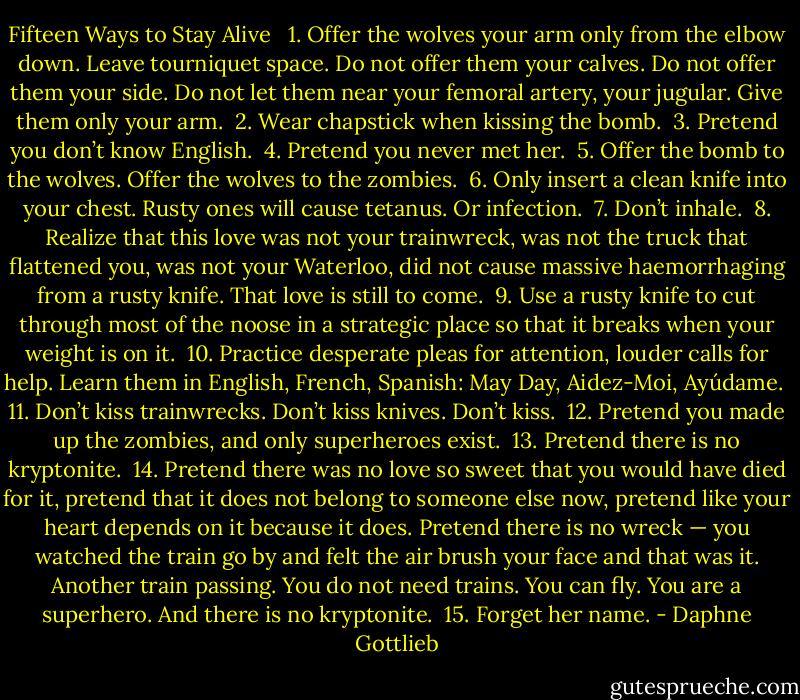 Fifteen Ways to Stay Alive<br /><br /><br />1. Offer the wolves your arm only from the elbow down. Leave tourniquet space. Do not offer them your calves. Do not offer them your side. Do not let them near your femoral artery, your jugular. Give them only your arm.<br /><br />2. Wear chapstick when kissing the bomb.<br /><br />3. Pretend you don’t know English.<br /><br />4. Pretend you never met her.<br /><br />5. Offer the bomb to the wolves. Offer the wolves to the zombies.<br /><br />6. Only insert a clean knife into your chest. Rusty ones will cause tetanus. Or infection.<br /><br />7. Don’t inhale.<br /><br />8. Realize that this love was not your trainwreck, was not the truck that flattened you, was not your Waterloo, did not cause massive haemorrhaging from a rusty knife. That love is still to come.<br /><br />9. Use a rusty knife to cut through most of the noose in a strategic place so that it breaks when your weight is on it.<br /><br />10. Practice desperate pleas for attention, louder calls for help. Learn them in English, French, Spanish: May Day, Aidez-Moi, Ayúdame.<br /><br />11. Don’t kiss trainwrecks. Don’t kiss knives. Don’t kiss.<br /><br />12. Pretend you made up the zombies, and only superheroes exist.<br /><br />13. Pretend there is no kryptonite.<br /><br />14. Pretend there was no love so sweet that you would have died for it, pretend that it does not belong to someone else now, pretend like your heart depends on it because it does. Pretend there is no wreck — you watched the train go by and felt the air brush your face and that was it. Another train passing. You do not need trains. You can fly. You are a superhero. And there is no kryptonite.<br /><br />15. Forget her name. - Daphne Gottlieb