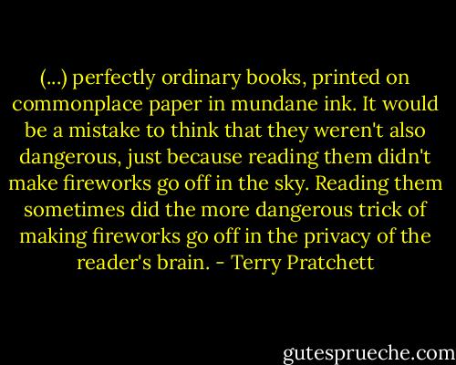 (...) perfectly ordinary books, printed on commonplace paper in mundane ink. It would be a mistake to think that they weren't also dangerous, just because reading them didn't make fireworks go off in the sky. Reading them sometimes did the more dangerous trick of making fireworks go off in the privacy of the reader's brain. - Terry Pratchett