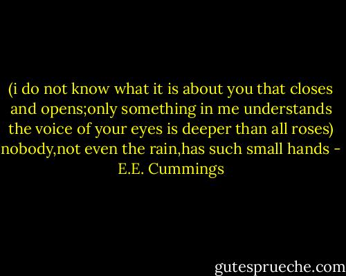 (i do not know what it is about you that closes<br />and opens;only something in me understands<br />the voice of your eyes is deeper than all roses)<br />nobody,not even the rain,has such small hands - E.E. Cummings