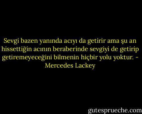 Sevgi bazen yanında acıyı da getirir ama şu an hissettiğin acının beraberinde sevgiyi de getirip getiremeyeceğini bilmenin hiçbir yolu yoktur. - Mercedes Lackey