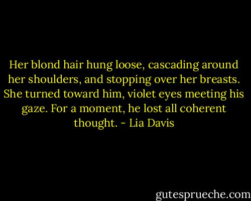 Her blond hair hung loose, cascading around her shoulders, and stopping over her breasts. She turned toward him, violet eyes meeting his gaze. For a moment, he lost all coherent thought. - Lia Davis