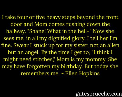 I take four or five heavy steps beyond the front door and Mom comes rushing down the hallway. "Shane! What in the hell-" Now she sees me, in all my dignified glory. I tell her I'm fine. Swear I stuck up for my sister, not an alien but an angel. By the time I get to, "I think I might need stitches," Mom is my mommy. She may have forgotten my birthday. But today she remembers me. - Ellen Hopkins
