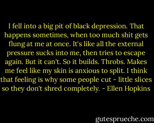 I fell into a big pit of black depression. That happens sometimes, when too much shit gets flung at me at once. It's like all the external pressure sucks into me, then tries to escape again. But it can't. So it builds. Throbs. Makes me feel like my skin is anxious to split. I think that feeling is why some people cut - little slices so they don't shred completely. - Ellen Hopkins