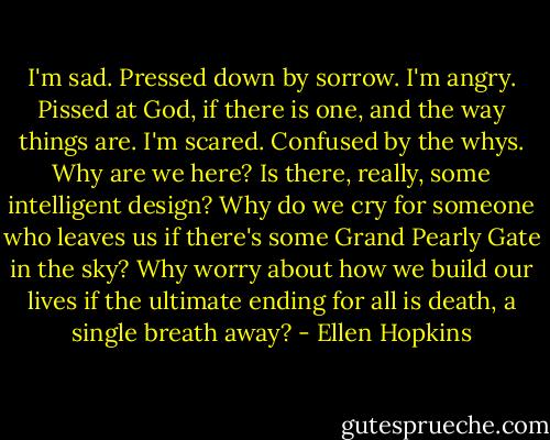 I'm sad. Pressed down by sorrow. I'm angry. Pissed at God, if there is one, and the way things are. I'm scared. Confused by the whys. Why are we here? Is there, really, some intelligent design? Why do we cry for someone who leaves us if there's some Grand Pearly Gate in the sky? Why worry about how we build our lives if the ultimate ending for all is death, a single breath away? - Ellen Hopkins
