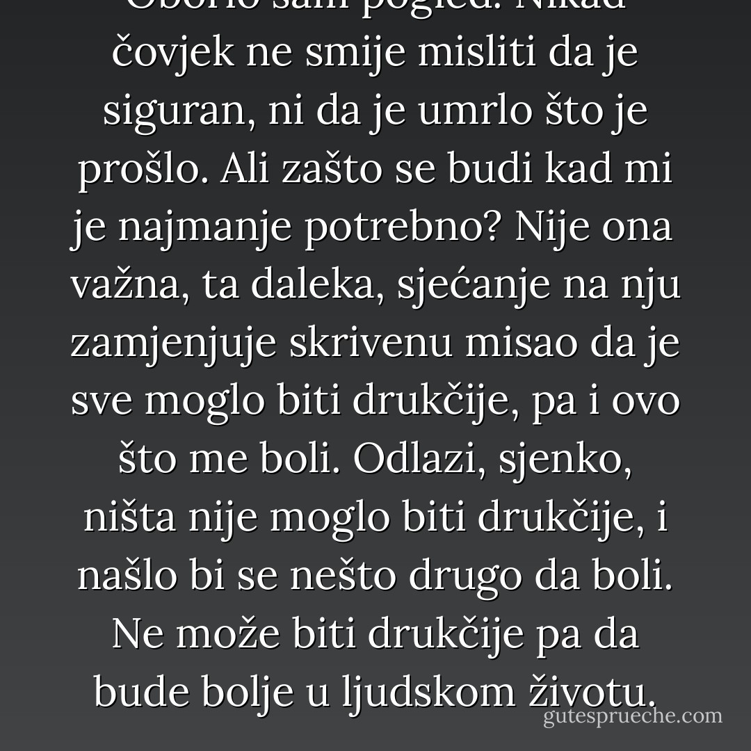 Oborio sam pogled. Nikad čovjek ne smije misliti da je siguran, ni da je umrlo što je prošlo. Ali zašto se budi kad mi je najmanje potrebno? Nije ona važna, ta daleka, sjećanje na nju zamjenjuje skrivenu misao da je sve moglo biti drukčije, pa i ovo što me boli. Odlazi, sjenko, ništa nije moglo biti drukčije, i našlo bi se nešto drugo da boli. Ne može biti drukčije pa da bude bolje u ljudskom životu. - Meša Selimović