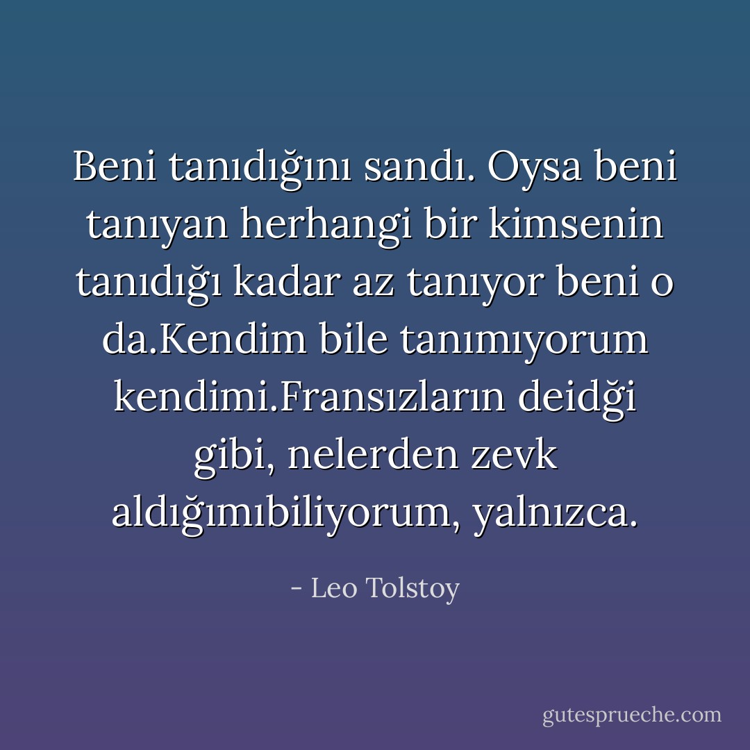 Beni tanıdığını sandı. Oysa beni tanıyan herhangi bir kimsenin tanıdığı kadar az tanıyor beni o da.Kendim bile tanımıyorum kendimi.Fransızların deidği gibi, nelerden zevk aldığımıbiliyorum, yalnızca. - Leo Tolstoy