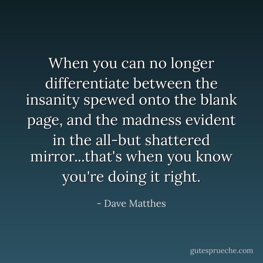 When you can no longer differentiate between the insanity spewed onto the blank page, and the madness evident in the all-but shattered mirror...that's when you know you're doing it right. - Dave Matthes