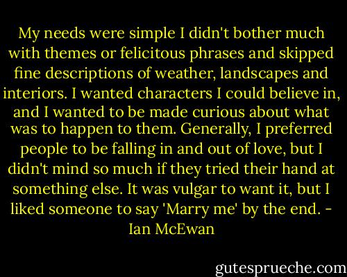 My needs were simple I didn't bother much with themes or felicitous phrases and skipped fine descriptions of weather, landscapes and interiors. I wanted characters I could believe in, and I wanted to be made curious about what was to happen to them. Generally, I preferred people to be falling in and out of love, but I didn't mind so much if they tried their hand at something else. It was vulgar to want it, but I liked someone to say 'Marry me' by the end. - Ian McEwan