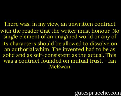 There was, in my view, an unwritten contract with the reader that the writer must honour. No single element of an imagined world or any of its characters should be allowed to dissolve on an authorial whim. The invented had to be as solid and as self-consistent as the actual. This was a contract founded on mutual trust. - Ian McEwan