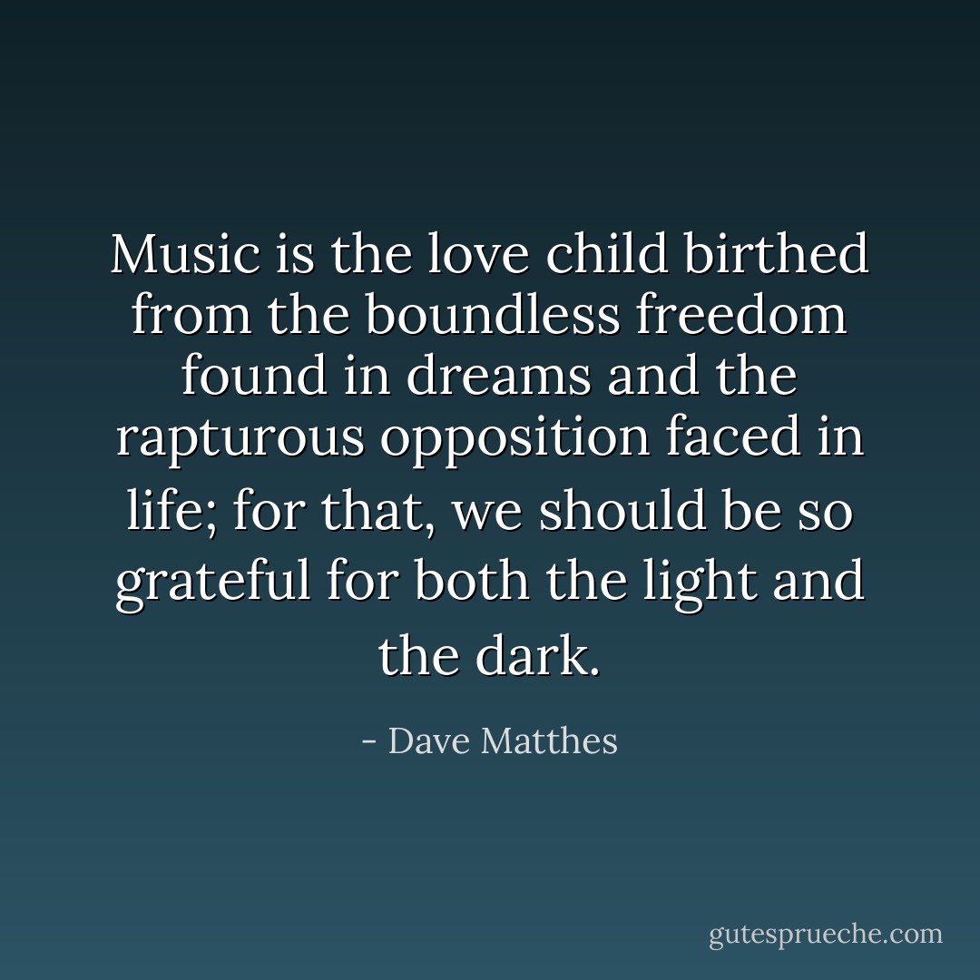 Music is the love child birthed from the boundless freedom found in dreams and the rapturous opposition faced in life; for that, we should be so grateful for both the light and the dark. - Dave Matthes