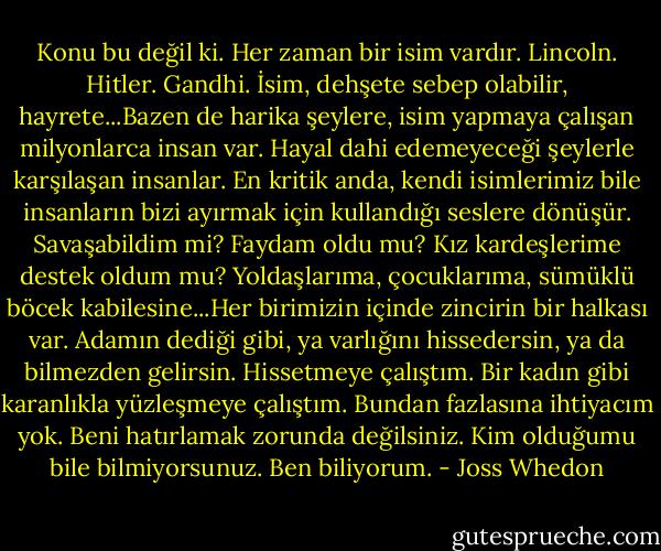 Konu bu değil ki. Her zaman bir isim vardır. Lincoln. Hitler. Gandhi. İsim, dehşete sebep olabilir, hayrete...Bazen de harika şeylere, isim yapmaya çalışan milyonlarca insan var. Hayal dahi edemeyeceği şeylerle karşılaşan insanlar. En kritik anda, kendi isimlerimiz bile insanların bizi ayırmak için kullandığı seslere dönüşür. Savaşabildim mi? Faydam oldu mu? Kız kardeşlerime destek oldum mu? Yoldaşlarıma, çocuklarıma, sümüklü böcek kabilesine...Her birimizin içinde zincirin bir halkası var. Adamın dediği gibi, ya varlığını hissedersin, ya da bilmezden gelirsin. Hissetmeye çalıştım. Bir kadın gibi karanlıkla yüzleşmeye çalıştım. Bundan fazlasına ihtiyacım yok. Beni hatırlamak zorunda değilsiniz. Kim olduğumu bile bilmiyorsunuz. Ben biliyorum. - Joss Whedon