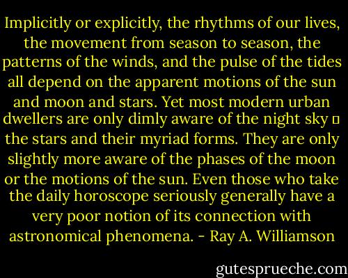Implicitly or explicitly, the rhythms of our lives, the movement from season to season, the patterns of the winds, and the pulse of the tides all depend on the apparent motions of the sun and moon and stars. Yet most modern urban dwellers are only dimly aware of the night sky ― the stars and their myriad forms. They are only slightly more aware of the phases of the moon or the motions of the sun. Even those who take the daily horoscope seriously generally have a very poor notion of its connection with astronomical phenomena. - Ray A. Williamson