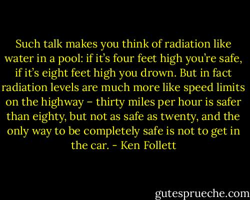 Such talk makes you think of radiation like water in a pool: if it’s four feet high you’re safe, if it’s eight feet high you drown. But in fact radiation levels are much more like speed limits on the highway – thirty miles per hour is safer than eighty, but not as safe as twenty, and the only way to be completely safe is not to get in the car. - Ken Follett