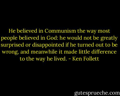 He believed in Communism the way most people believed in God: he would not be greatly surprised or disappointed if he turned out to be wrong, and meanwhile it made little difference to the way he lived. - Ken Follett