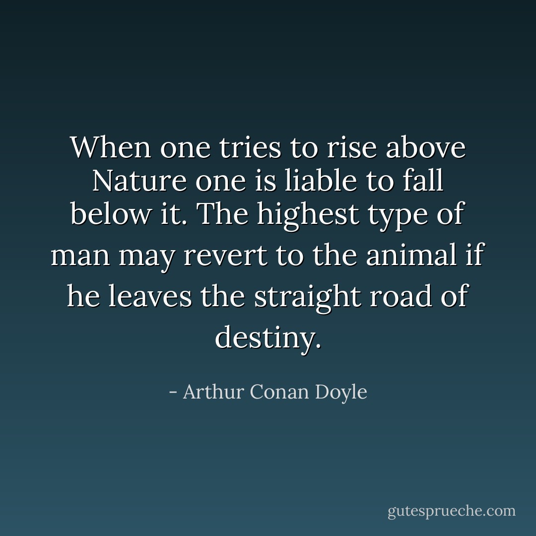 When one tries to rise above Nature one is liable to fall below it. The highest type of man may revert to the animal if he leaves the straight road of destiny. - Arthur Conan Doyle