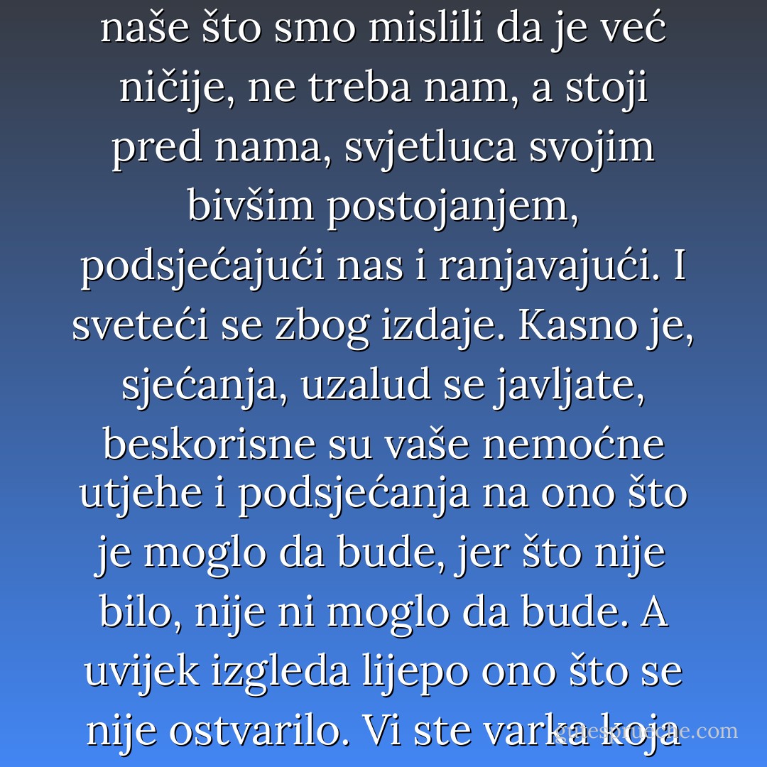 Mislio sam da sam zaboravio, ali ništa se izgleda ne zaboravlja, sve se vraća iz zaključanih pretinaca, iz mraka tobožnjeg zaborava, i sve je naše što smo mislili da je već ničije, ne treba nam, a stoji pred nama, svjetluca svojim bivšim postojanjem, podsjećajući nas i ranjavajući. I sveteći se zbog izdaje. Kasno je, sjećanja, uzalud se javljate, beskorisne su vaše nemoćne utjehe i podsjećanja na ono što je moglo da bude, jer što nije bilo, nije ni moglo da bude. A uvijek izgleda lijepo ono što se nije ostvarilo. Vi ste varka koja rađa nezadovoljstvo, varka koju ne mogu i ne želim da otjeram, jer me razoružava i tihom tugom brani od patnje. - Meša Selimović