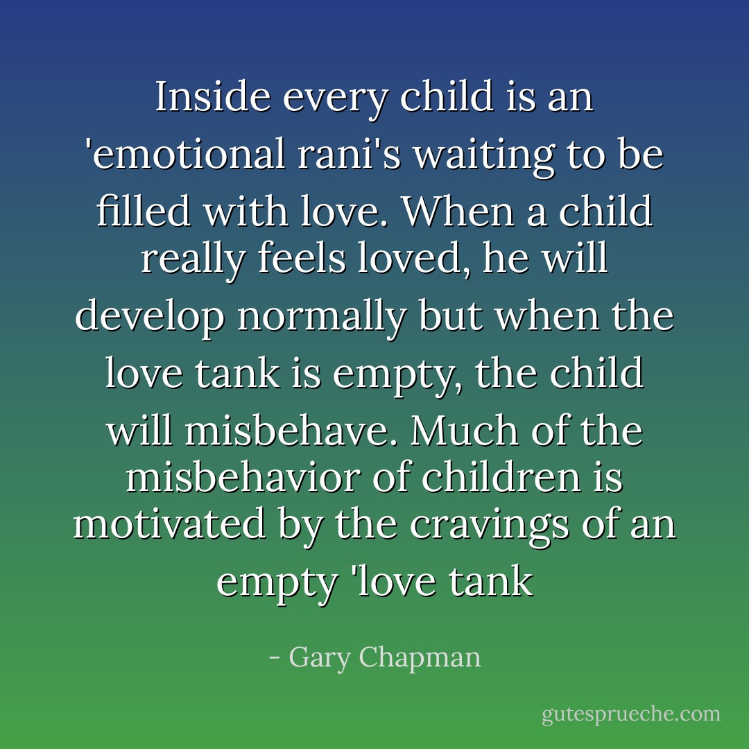 Inside every child is an 'emotional rani's waiting to be filled with love. When a child really feels loved, he will develop normally but when the love tank is empty, the child will misbehave. Much of the misbehavior of children is motivated by the cravings of an empty 'love tank - Gary Chapman