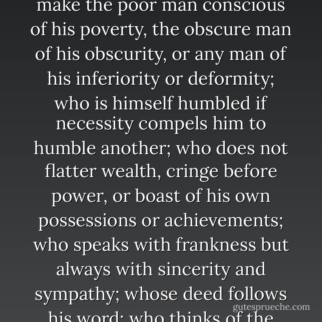 The truest human is the one whose conduct proceeds from goodwill and an acute sense of propriety, and whose self control is equal to all emergencies; who does not make the poor man conscious of his poverty, the obscure man of his obscurity, or any man of his inferiority or deformity; who is himself humbled if necessity compels him to humble another; who does not flatter wealth, cringe before power, or boast of his own possessions or achievements; who speaks with frankness but always with sincerity and sympathy; whose deed follows his word; who thinks of the rights and feelings of others rather than his own; and who appears well in any company, a man with whom honor is sacred and virtue safe. - Markesa Yeager