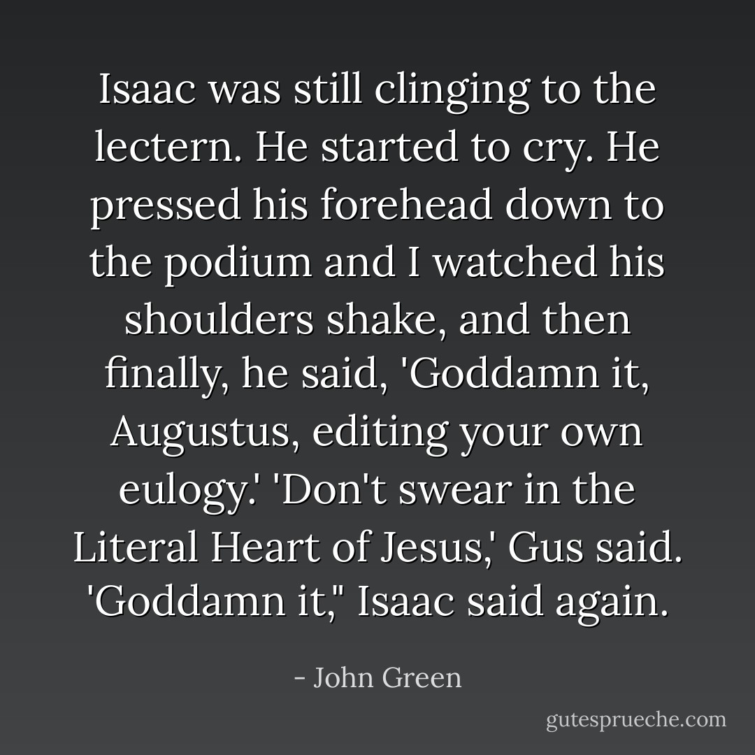 Isaac was still clinging to the lectern. He started to cry. He pressed his forehead down to the podium and I watched his shoulders shake, and then finally, he said, 'Goddamn it, Augustus, editing your own eulogy.'<br />'Don't swear in the Literal Heart of Jesus,' Gus said.<br />'Goddamn it," Isaac said again. - John Green