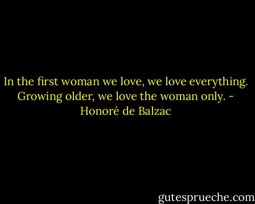 In the first woman we love, we love everything. Growing older, we love the woman only. - Honoré de Balzac