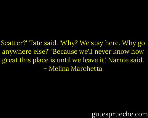Scatter?' Tate said. 'Why? We stay here. Why go anywhere else?'<br />'Because we'll never know how great this place is until we leave it,' Narnie said. - Melina Marchetta