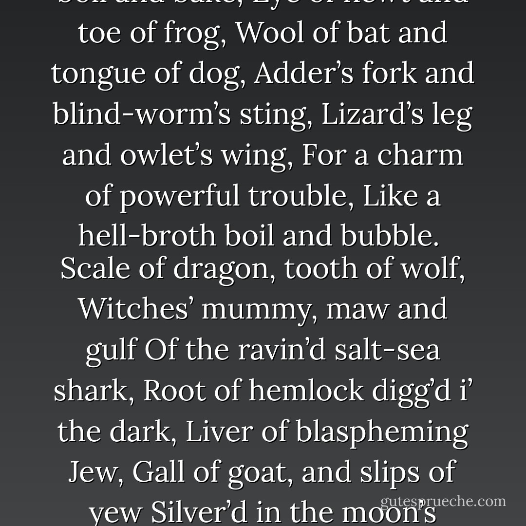 Thrice the brinded cat hath mew’d.<br />Thrice and once the hedge-pig whined.<br />Harpier cries ’Tis time, ’tis time.<br /><br />Round about the cauldron go;<br />In the poison’d entrails throw.<br />Toad, that under cold stone<br />Days and nights has thirty-one<br />Swelter’d venom sleeping got,<br />Boil thou first i’ the charmed pot.<br />Double, double toil and trouble;<br />Fire burn, and cauldron bubble.<br /><br />Fillet of a fenny snake,<br />In the cauldron boil and bake;<br />Eye of newt and toe of frog,<br />Wool of bat and tongue of dog,<br />Adder’s fork and blind-worm’s sting,<br />Lizard’s leg and owlet’s wing,<br />For a charm of powerful trouble,<br />Like a hell-broth boil and bubble.<br /><br />Scale of dragon, tooth of wolf,<br />Witches’ mummy, maw and gulf<br />Of the ravin’d salt-sea shark,<br />Root of hemlock digg’d i’ the dark,<br />Liver of blaspheming Jew,<br />Gall of goat, and slips of yew<br />Silver’d in the moon’s eclipse,<br />Nose of Turk and Tartar’s lips,<br />Finger of birth-strangled babe<br />Ditch-deliver’d by a drab,<br />Make the gruel thick and slab:<br />Add thereto a tiger’s chaudron,<br />For the ingredients of our cauldron.<br /><br />Double, double toil and trouble;<br />Fire burn and cauldron bubble.<br />By the pricking of my thumbs,<br />Something wicked this way comes. - William Shakespeare