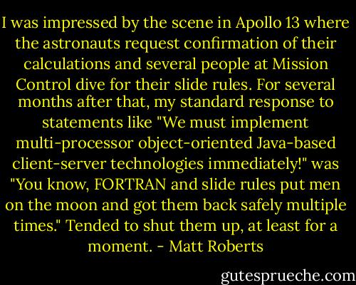 I was impressed by the scene in Apollo 13 where the astronauts request confirmation of their calculations and several people at Mission Control dive for their slide rules. For several months after that, my standard response to statements like "We must implement multi-processor object-oriented Java-based client-server technologies immediately!" was "You know, FORTRAN and slide rules put men on the moon and got them back safely multiple times."<br />Tended to shut them up, at least for a moment. - Matt Roberts