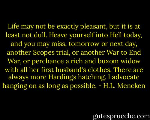 Life may not be exactly pleasant, but it is at least not dull. Heave yourself into Hell today, and you may miss, tomorrow or next day, another Scopes trial, or another War to End War, or perchance a rich and buxom widow with all her first husband's clothes. There are always more Hardings hatching. I advocate hanging on as long as possible. - H.L. Mencken