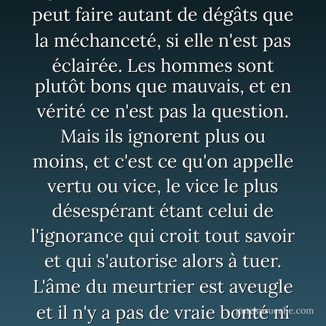Le mal qui est dans le monde vient presque toujours de l'ignorance, et la bonne volonté peut faire autant de dégâts que la méchanceté, si elle n'est pas éclairée. Les hommes sont plutôt bons que mauvais, et en vérité ce n'est pas la question. Mais ils ignorent plus ou moins, et c'est ce qu'on appelle vertu ou vice, le vice le plus désespérant étant celui de l'ignorance qui croit tout savoir et qui s'autorise alors à tuer. L'âme du meurtrier est aveugle et il n'y a pas de vraie bonté ni de bel amour sans toute la clairvoyance possible. - Albert Camus