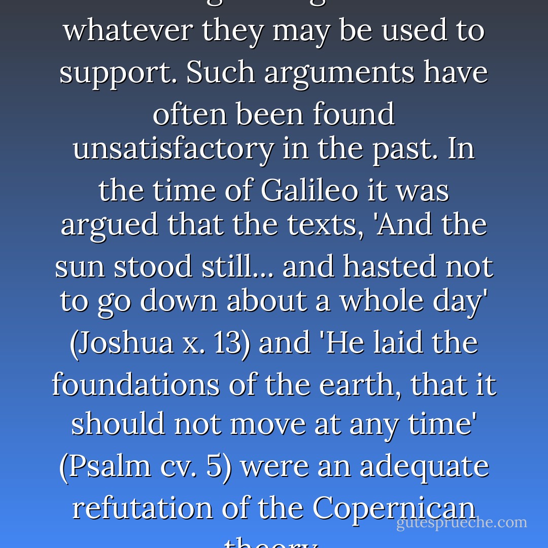I am not very impressed with theological arguments whatever they may be used to support. Such arguments have often been found unsatisfactory in the past. In the time of <a href="https://www.goodreads.com/author/show/14190.Galileo" title="Galileo" rel="nofollow noopener">Galileo</a> it was argued that the texts, 'And the sun stood still... and hasted not to go down about a whole day' (Joshua x. 13) and 'He laid the foundations of the earth, that it should not move at any time' (Psalm cv. 5) were an adequate refutation of the Copernican theory. - Alan M. Turing