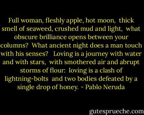 Full woman, fleshly apple, hot moon, <br />thick smell of seaweed, crushed mud and light, <br />what obscure brilliance opens between your columns? <br />What ancient night does a man touch with his senses? <br /><br />Loving is a journey with water and with stars, <br />with smothered air and abrupt storms of flour: <br />loving is a clash of lightning-bolts <br />and two bodies defeated by a single drop of honey. - Pablo Neruda