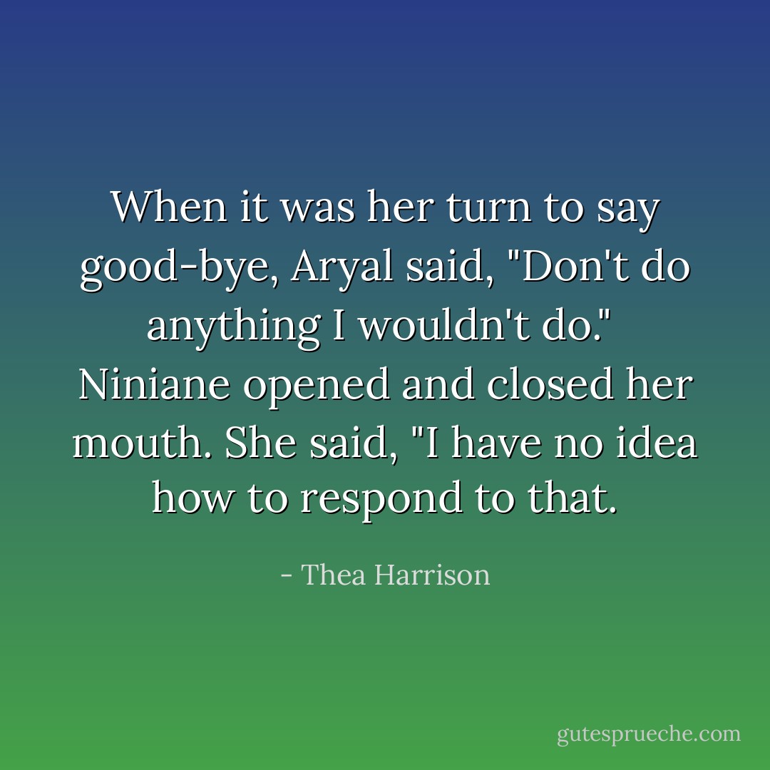 When it was her turn to say good-bye, Aryal said, "Don't do anything I wouldn't do."<br /><br />Niniane opened and closed her mouth. She said, "I have no idea how to respond to that. - Thea Harrison