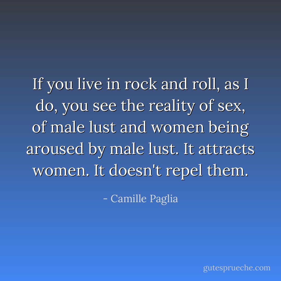 If you live in rock and roll, as I do, you see the reality of sex, of male lust and women being aroused by male lust. It attracts women. It doesn't repel them. - Camille Paglia