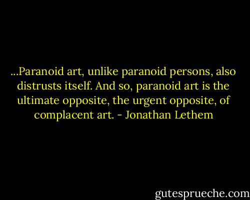 ...Paranoid art, unlike paranoid persons, also distrusts itself. And so, paranoid art is the ultimate opposite, the urgent opposite, of complacent art. - Jonathan Lethem