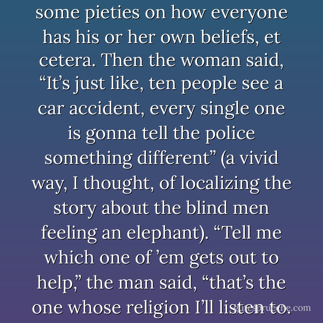 While I paid, they exchanged some pieties on how everyone has his or her own beliefs, et cetera. Then the woman said, “It’s just like, ten people see a car accident, every single one is gonna tell the police something different” (a vivid way, I thought, of localizing the story about the blind men feeling an elephant).<br />“Tell me which one of ’em gets out to help,” the man said, “that’s the one whose religion I’ll listen to. - John Jeremiah Sullivan