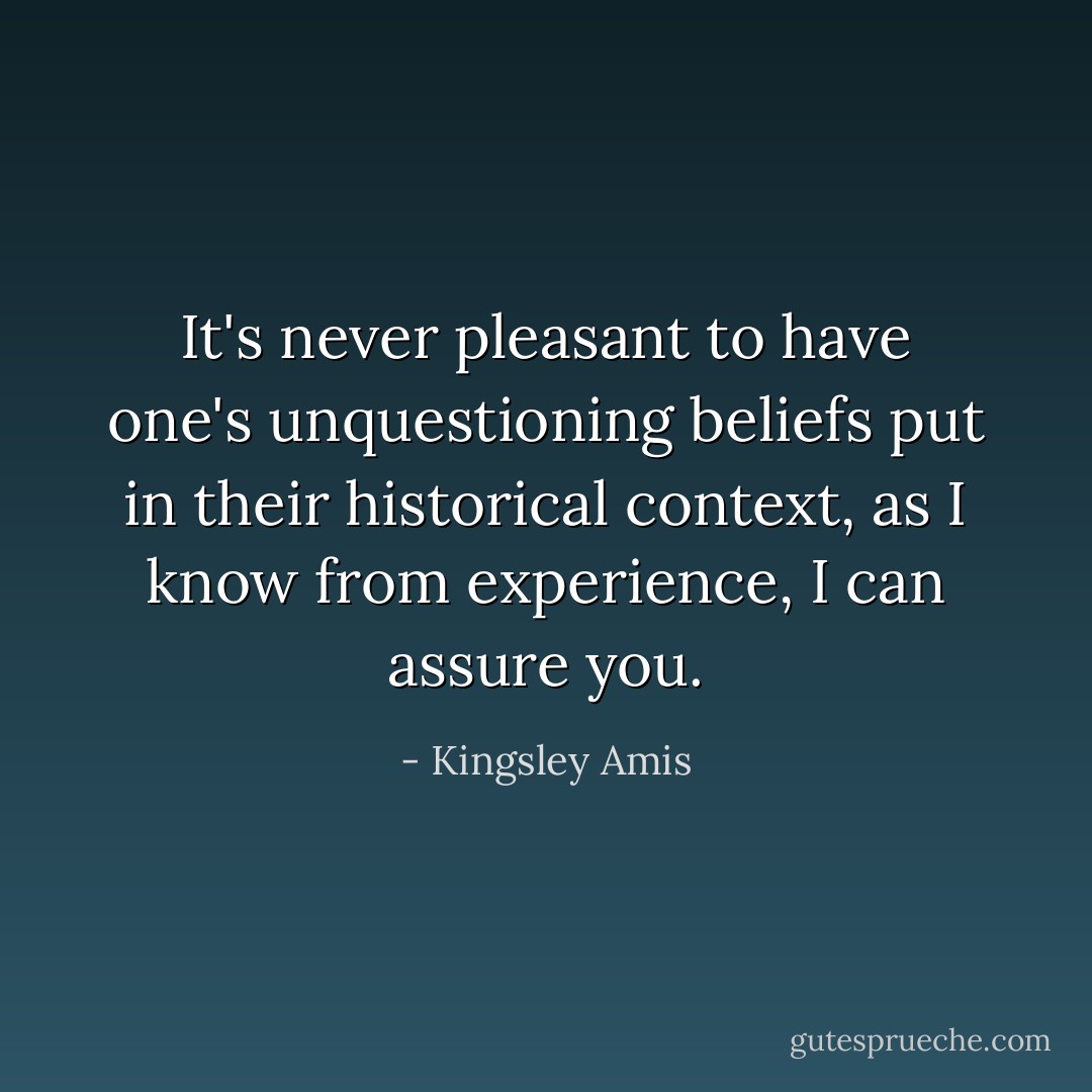 It's never pleasant to have one's unquestioning beliefs put in their historical context, as I know from experience, I can assure you. - Kingsley Amis