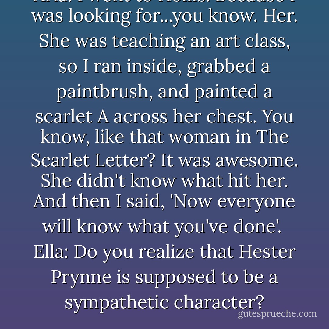 Aria: I went to Hollis. Because I was looking for...you know. Her. She was teaching an art class, so I ran inside, grabbed a paintbrush, and painted a scarlet A across her chest. You know, like that woman in The Scarlet Letter? It was awesome. She didn't know what hit her. And then I said, 'Now everyone will know what you've done'.<br /><br />Ella: Do you realize that Hester Prynne is supposed to be a sympathetic character? - Sara Shepard