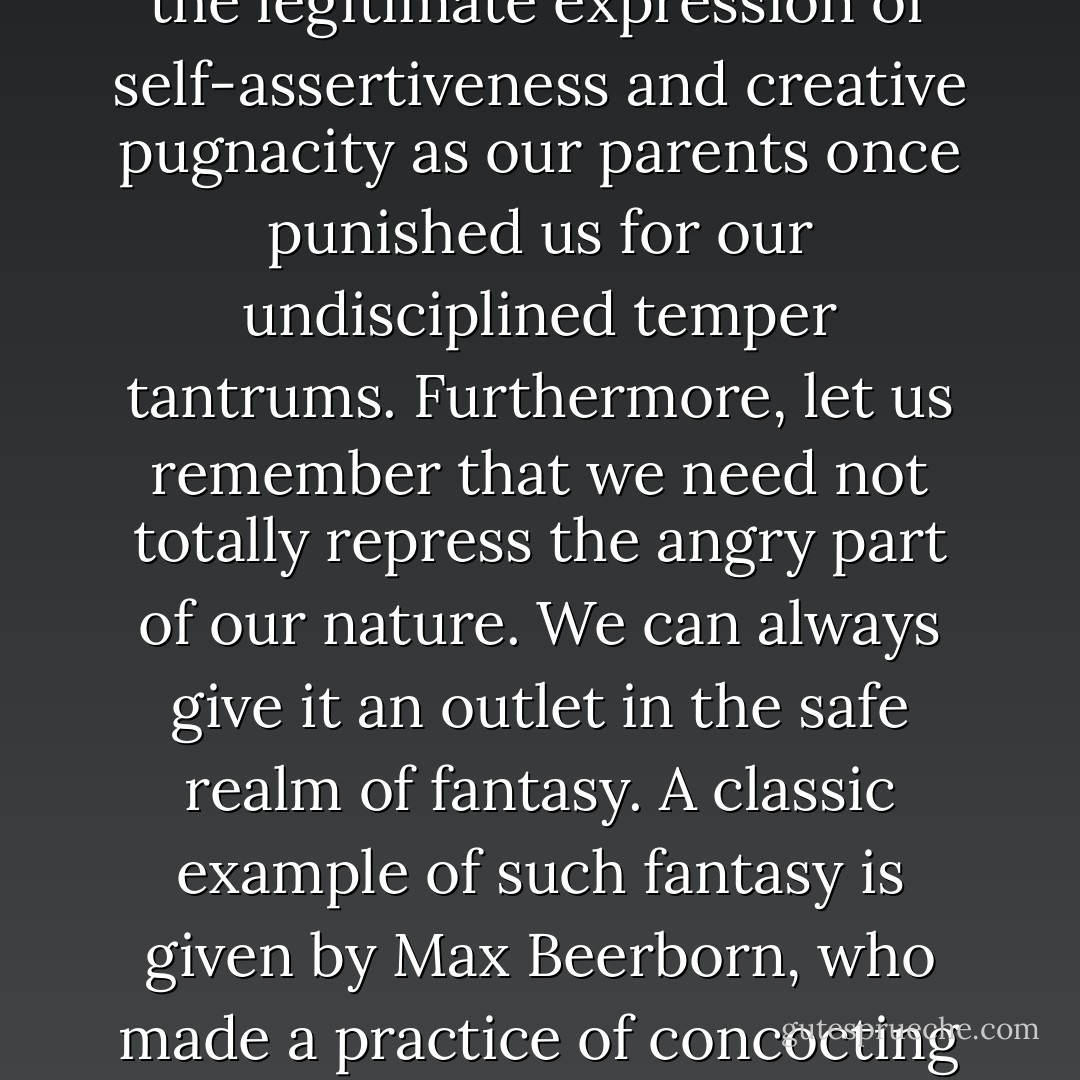 We are afraid of what we will do to others, afraid of the rage that lies in wait somewhere deep in our souls. How many human beings go through the world frozen with rage against life! This deeply hidden inner anger may be the product of hurt pride or of real frustration in office, factory, clinic, or home. Whatever may be the cause of our frozen rage (which is the inevitable mother of depression), the great word of hope today is that this rage can be conquered and drained off into creative channels …<br />…What should we do? We should all learn that a certain amount of aggressive energy is normal and certainly manageable in maturity. Most of us can drain off the excess of our angry feelings and destructive impulses in exercise, in competitive games, or in the vigorous battles against the evils of nature and society. We also must realize that no one will punish us for the legitimate expression of self-assertiveness and creative pugnacity as our parents once punished us for our undisciplined temper tantrums. Furthermore, let us remember that we need not totally repress the angry part of our nature. We can always give it an outlet in the safe realm of fantasy. A classic example of such fantasy is given by Max Beerborn, who made a practice of concocting imaginary letters to people he hated. Sometimes he went so far as to actually write the letters and in the very process of releasing his anger it evaporated. <br />As mature men and women we should regard our minds as a true democracy where all kinds of ideas and emotions should be given freedom of speech. If in political life we are willing to grant civil liberties to all sorts of parties and programs, should we not be equally willing to grant civil liberties to our innermost thoughts and drives, confident that the more dangerous of them will be outvoted by the majority within our minds? Do I mean that we should hit out at our enemy whenever the mood strikes us? No, I repeat that I am suggesting quite the reverse—self-control in action based upon (positive coping mechanisms such as) self expression in fantasy. - Joshua Loth Liebman
