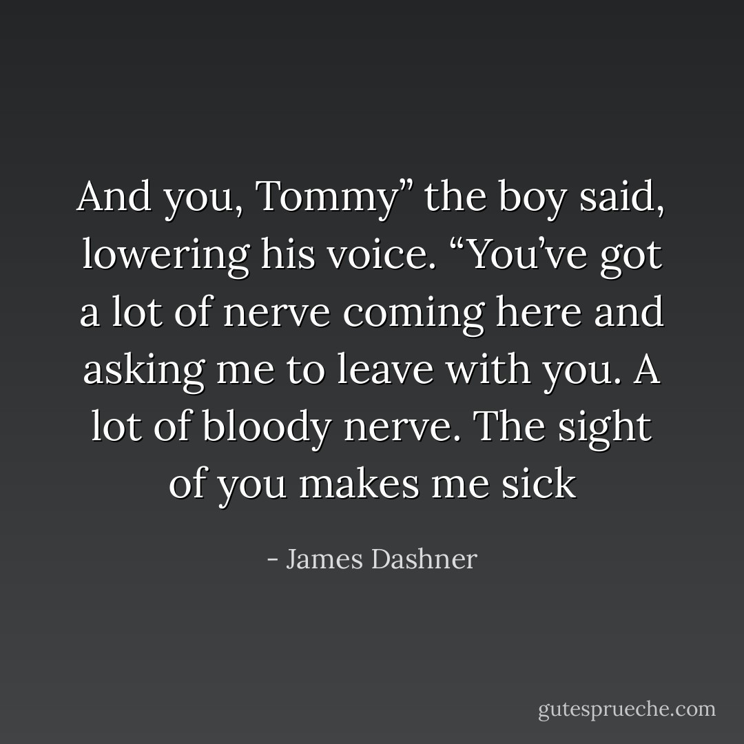 And you, Tommy” the boy said, lowering his voice. “You’ve got a lot of nerve coming here and asking me to leave with you. A lot of bloody nerve. The sight of you makes me sick - James Dashner