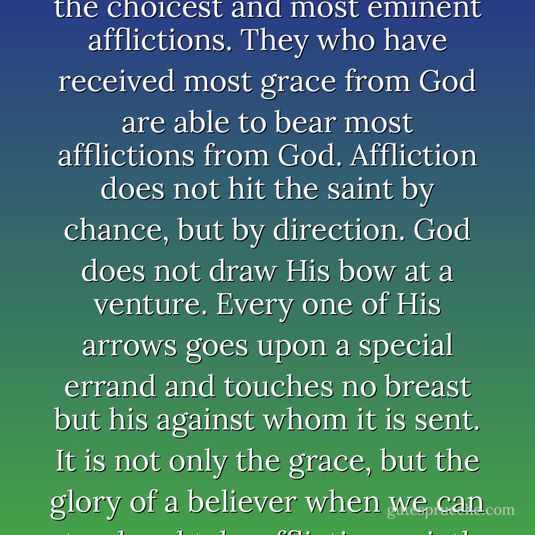 God takes the most eminent and choicest of His servants for the choicest and most eminent afflictions. They who have received most grace from God are able to bear most afflictions from God. Affliction does not hit the saint by chance, but by direction. God does not draw His bow at a venture. Every one of His arrows goes upon a special errand and touches no breast but his against whom it is sent. It is not only the grace, but the glory of a believer when we can stand and take affliction quietly - Joseph Caryl