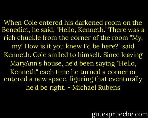 When Cole entered his darkened room on the Benedict, he said, "Hello, Kenneth."<br />There was a rich chuckle from the corner of the room<br />"My, my! How is it you knew I'd be here?" said Kenneth.<br />Cole smiled to himself. Since leaving MaryAnn's house, he'd been saying "Hello, Kenneth" each time he turned a corner or entered a new space, figuring that eventurally he'd be right. - Michael Rubens