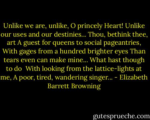Unlike we are, unlike, O princely Heart!<br />Unlike our uses and our destinies...<br />Thou, bethink thee, art<br />A guest for queens to social pageantries,<br />With gages from a hundred brighter eyes<br />Than tears even can make mine...<br />What hast though to do <br />With looking from the lattice-lights at me,<br />A poor, tired, wandering singer... - Elizabeth Barrett Browning