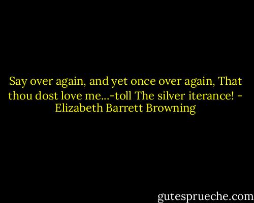 Say over again, and yet once over again,<br />That thou dost love me...-toll<br />The silver iterance! - Elizabeth Barrett Browning