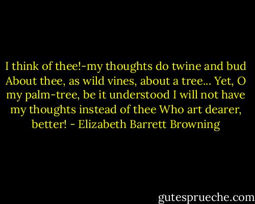 I think of thee!-my thoughts do twine and bud<br />About thee, as wild vines, about a tree...<br />Yet, O my palm-tree, be it understood<br />I will not have my thoughts instead of thee<br />Who art dearer, better! - Elizabeth Barrett Browning