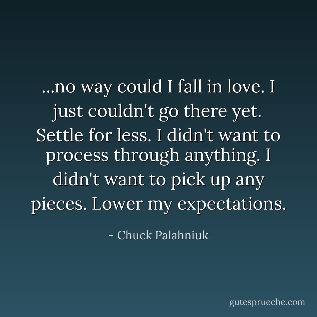...no way could I fall in love. I just couldn't go there yet. Settle for less. I didn't want to process through anything. I didn't want to pick up any pieces. Lower my expectations. - Chuck Palahniuk